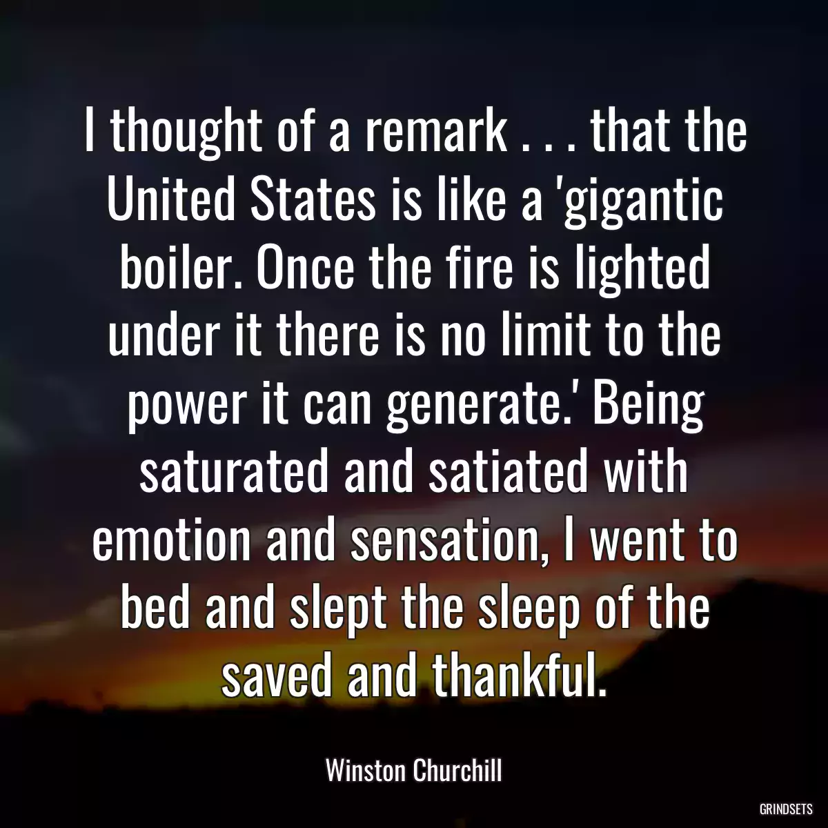 I thought of a remark . . . that the United States is like a \'gigantic boiler. Once the fire is lighted under it there is no limit to the power it can generate.\' Being saturated and satiated with emotion and sensation, I went to bed and slept the sleep of the saved and thankful.