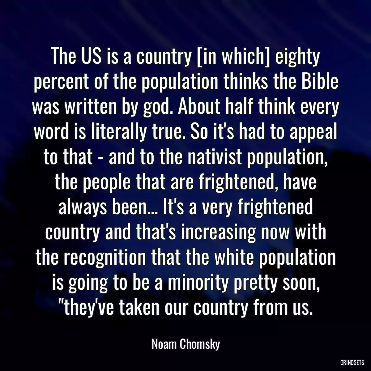 The US is a country [in which] eighty percent of the population thinks the Bible was written by god. About half think every word is literally true. So it\'s had to appeal to that - and to the nativist population, the people that are frightened, have always been... It\'s a very frightened country and that\'s increasing now with the recognition that the white population is going to be a minority pretty soon, \