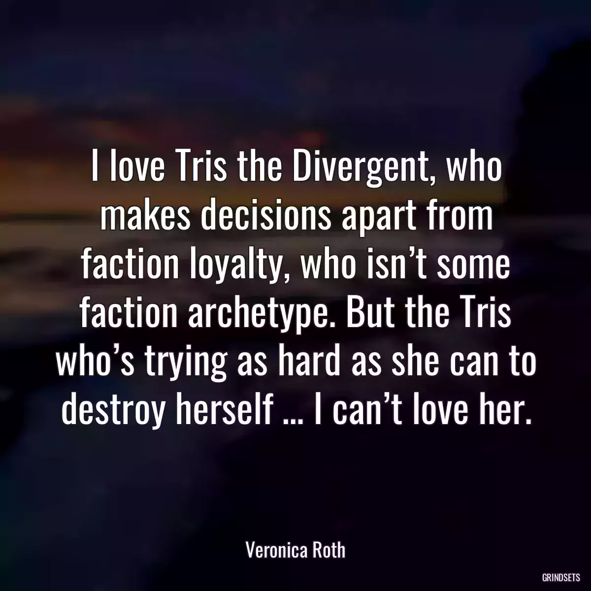 I love Tris the Divergent, who makes decisions apart from faction loyalty, who isn’t some faction archetype. But the Tris who’s trying as hard as she can to destroy herself … I can’t love her.