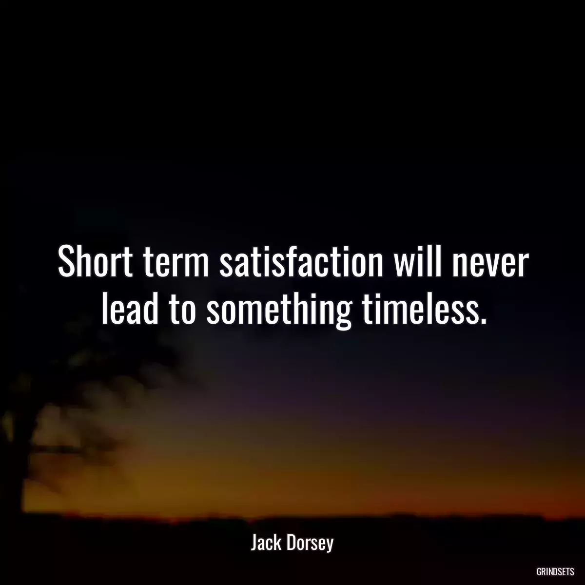 Short term satisfaction will never lead to something timeless.