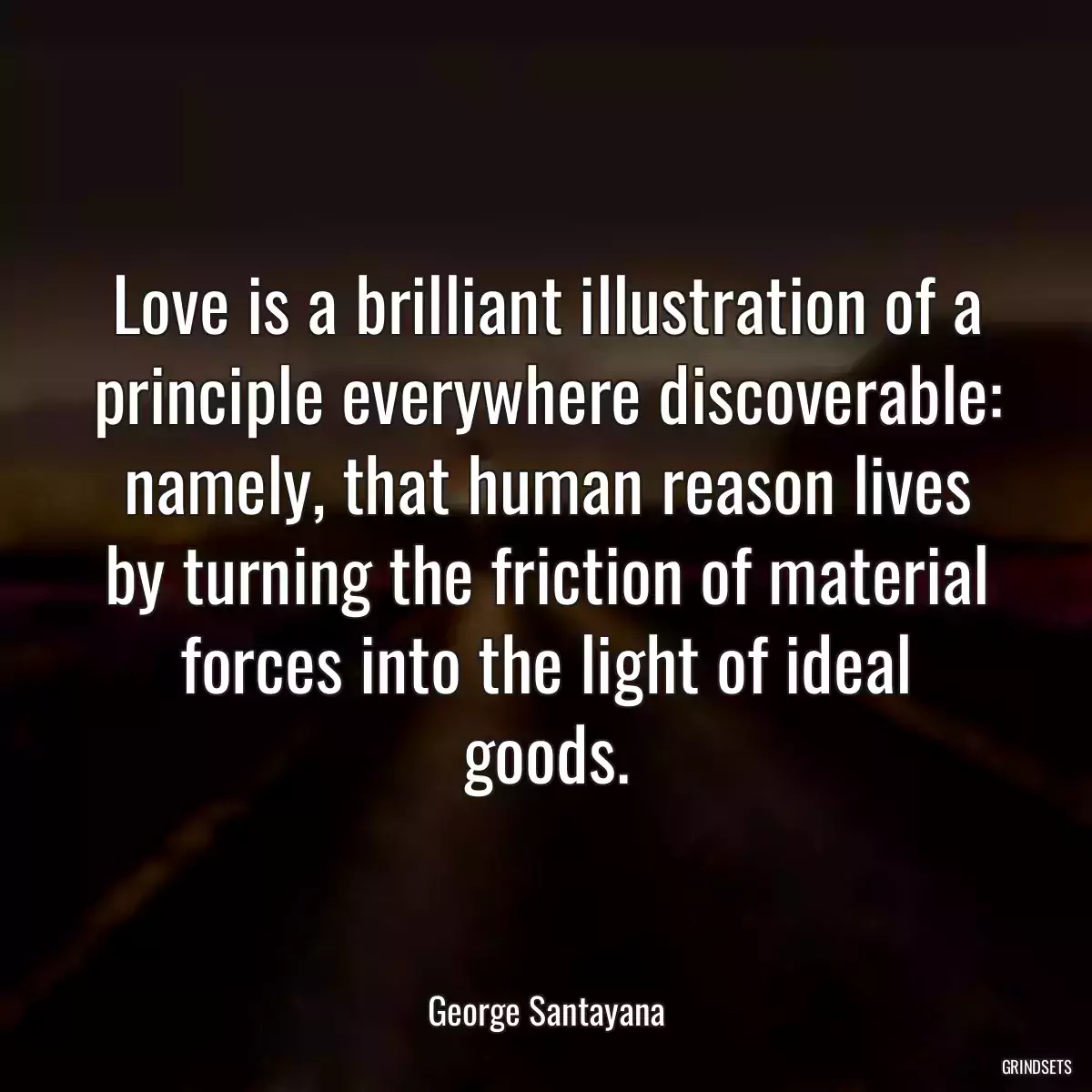 Love is a brilliant illustration of a principle everywhere discoverable: namely, that human reason lives by turning the friction of material forces into the light of ideal goods.