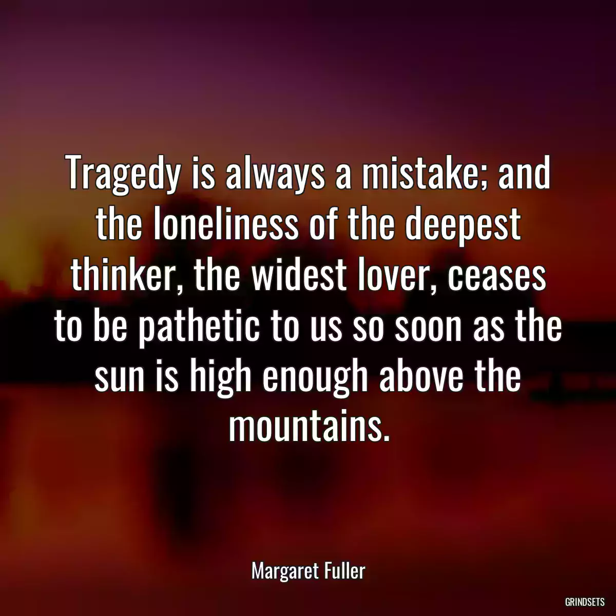 Tragedy is always a mistake; and the loneliness of the deepest thinker, the widest lover, ceases to be pathetic to us so soon as the sun is high enough above the mountains.