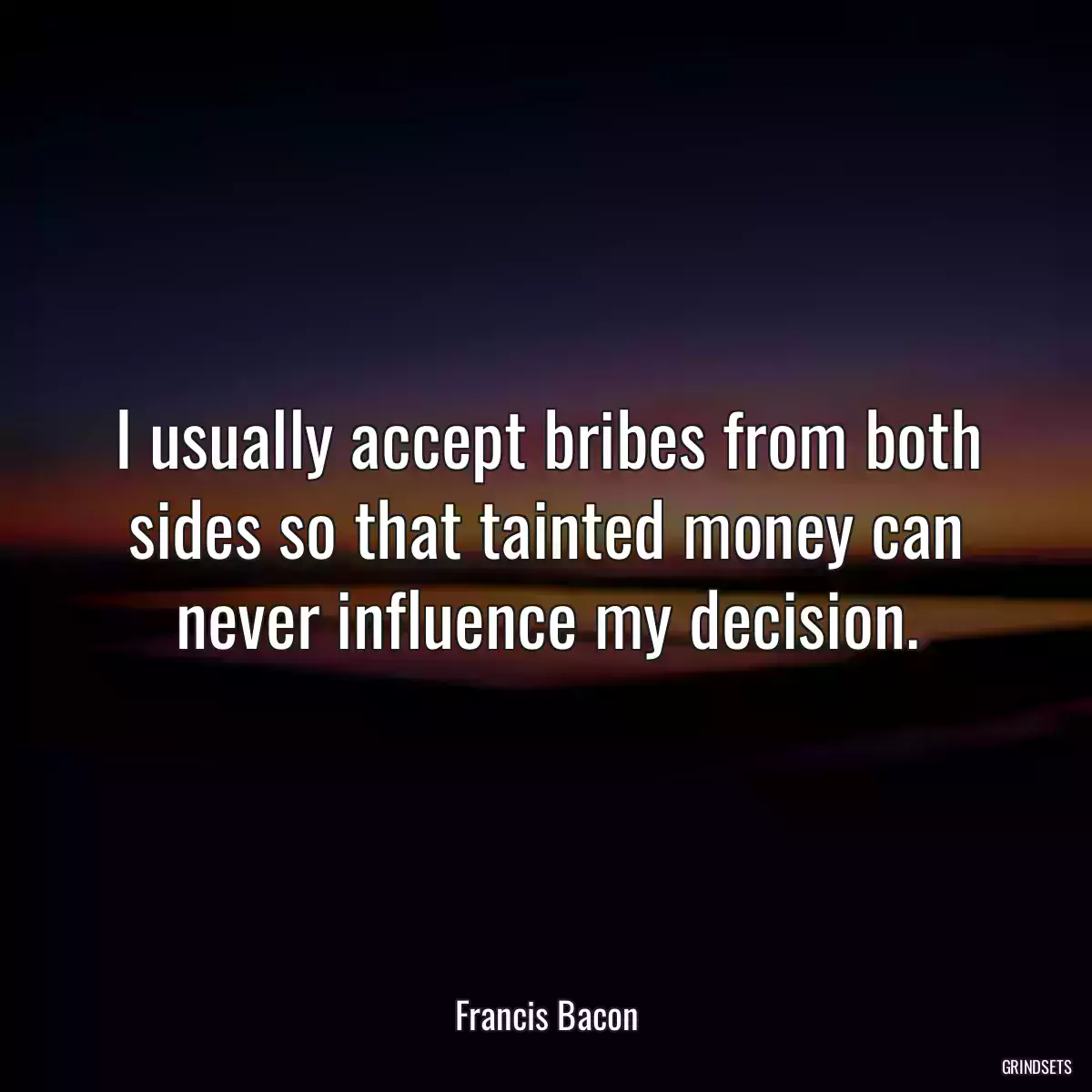 I usually accept bribes from both sides so that tainted money can never influence my decision.