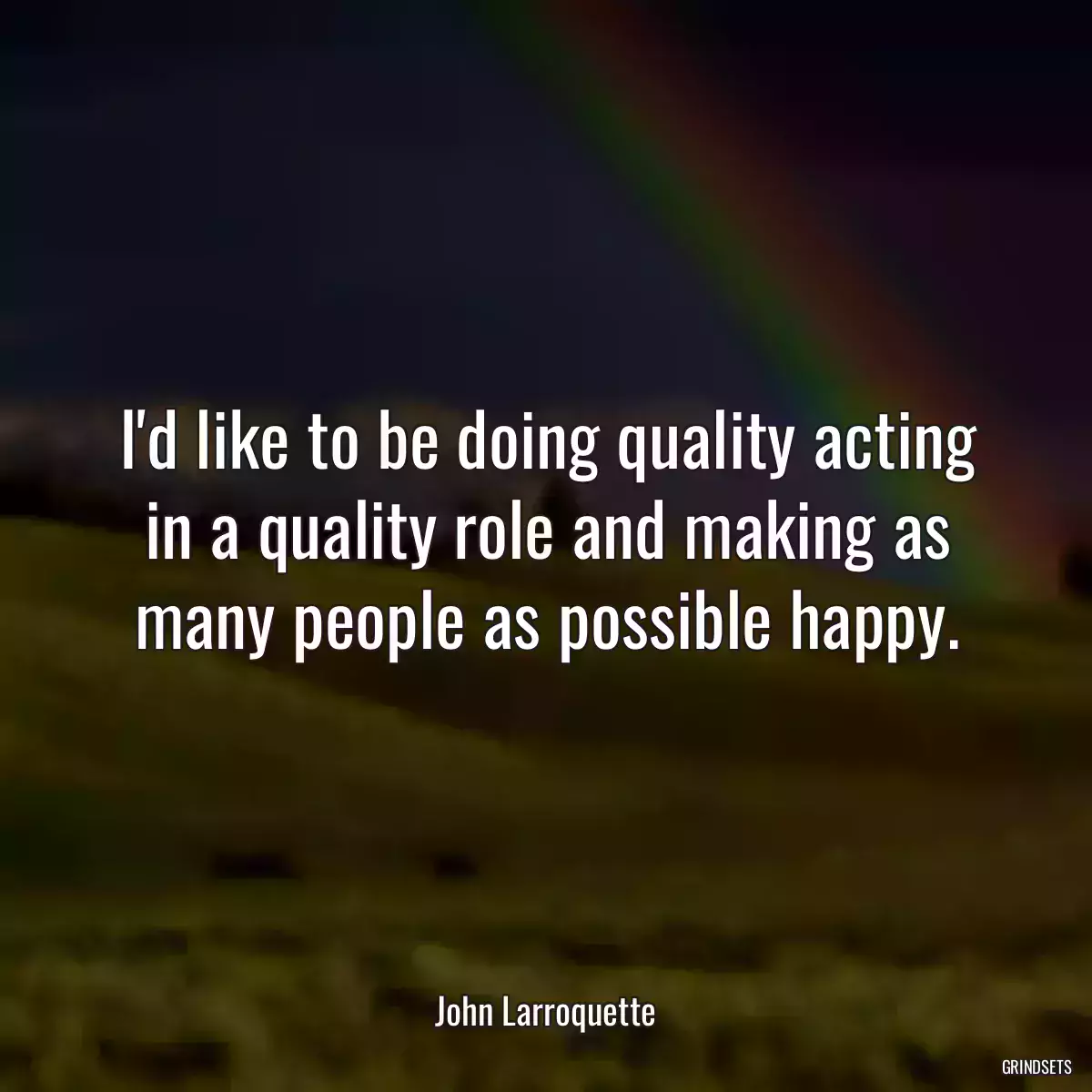 I\'d like to be doing quality acting in a quality role and making as many people as possible happy.