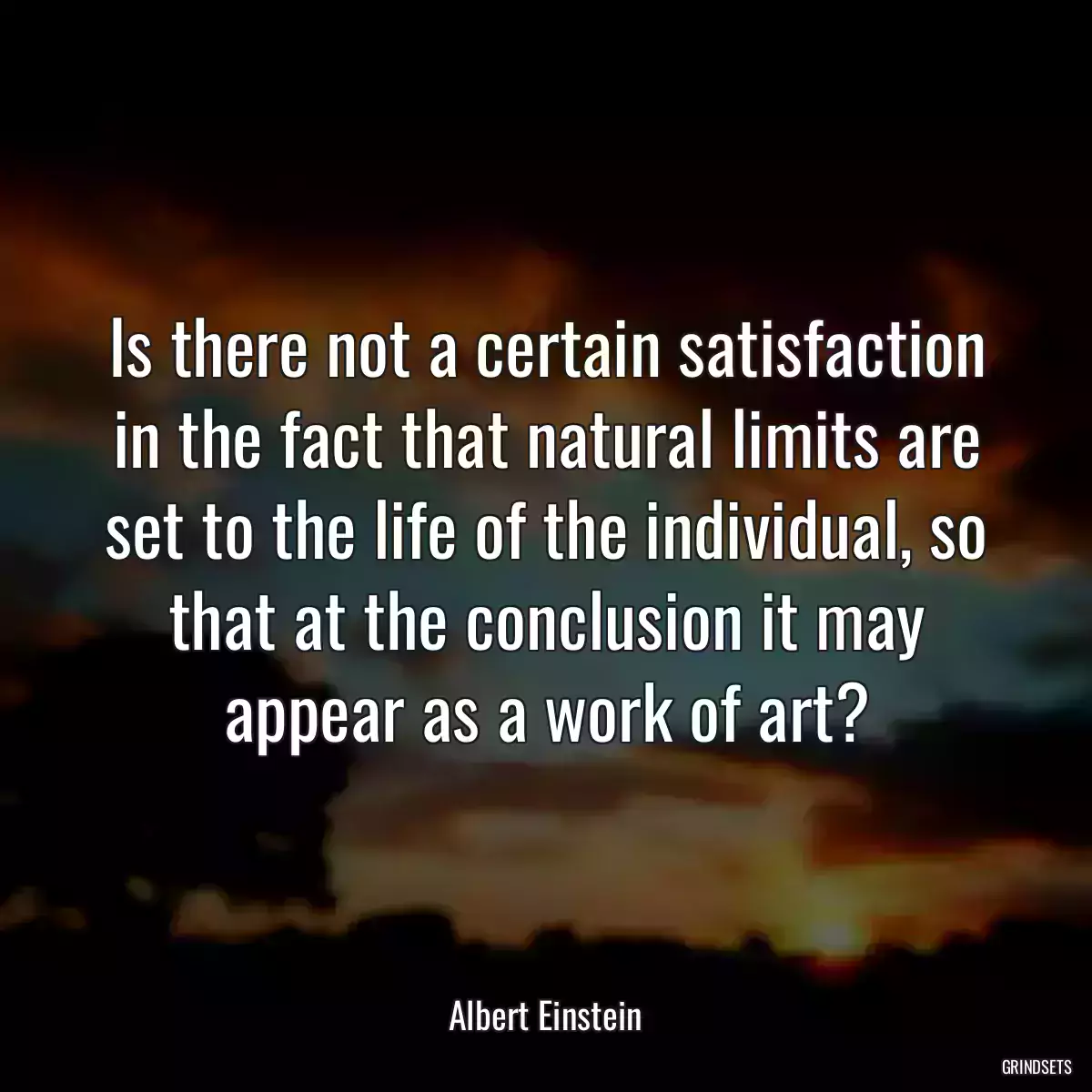 Is there not a certain satisfaction in the fact that natural limits are set to the life of the individual, so that at the conclusion it may appear as a work of art?