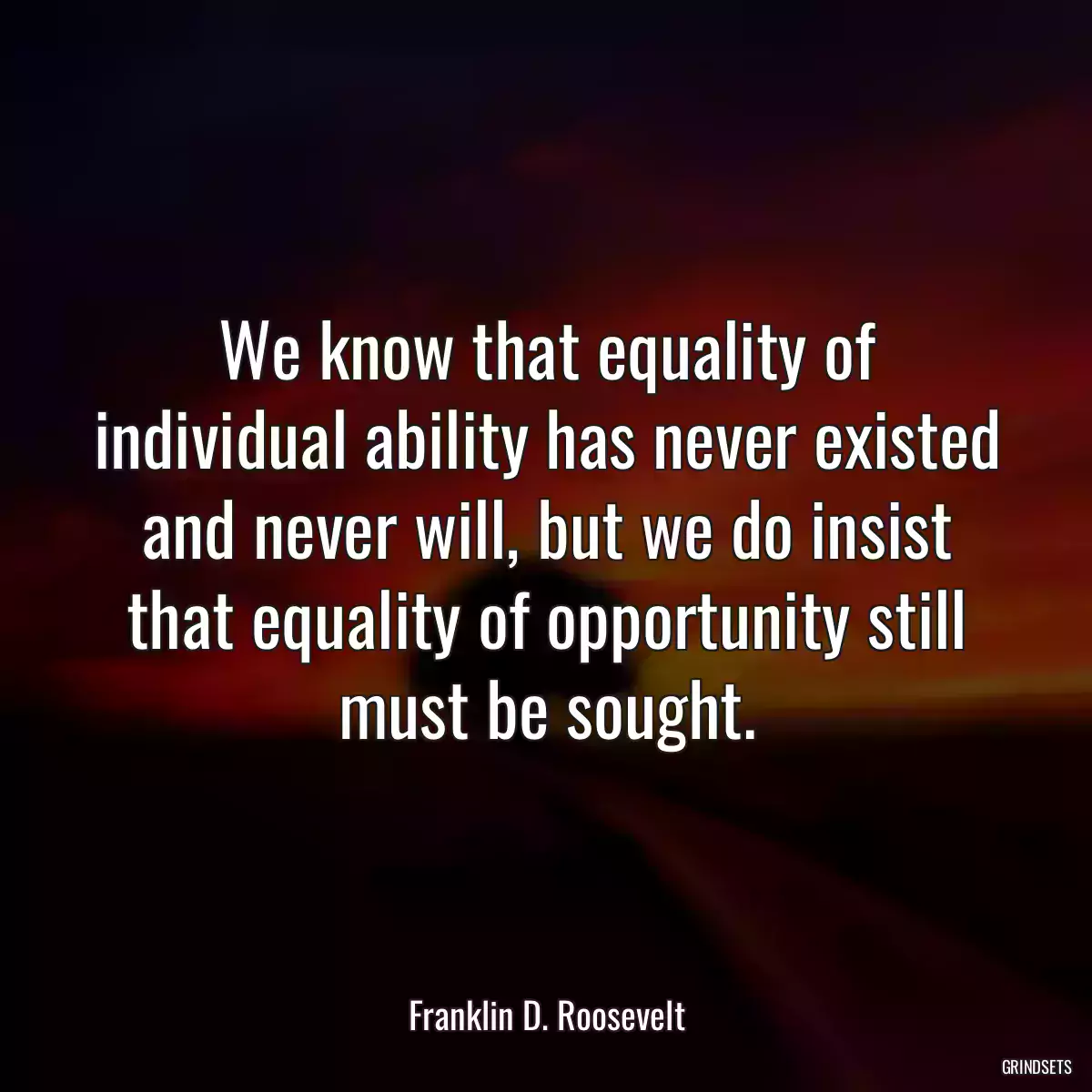 We know that equality of individual ability has never existed and never will, but we do insist that equality of opportunity still must be sought.