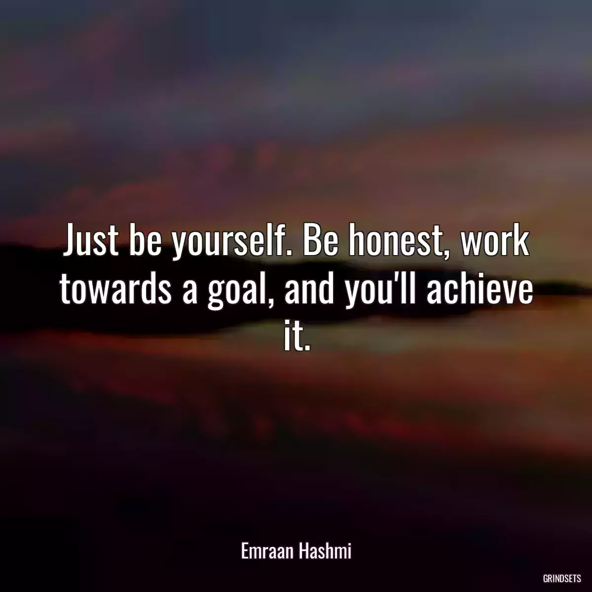 Just be yourself. Be honest, work towards a goal, and you\'ll achieve it.