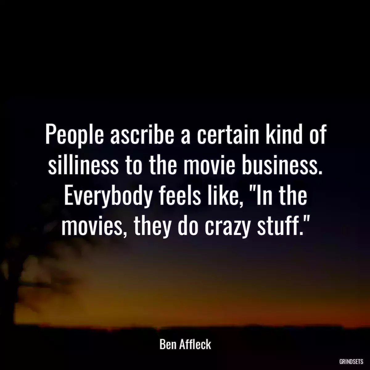 People ascribe a certain kind of silliness to the movie business. Everybody feels like, \