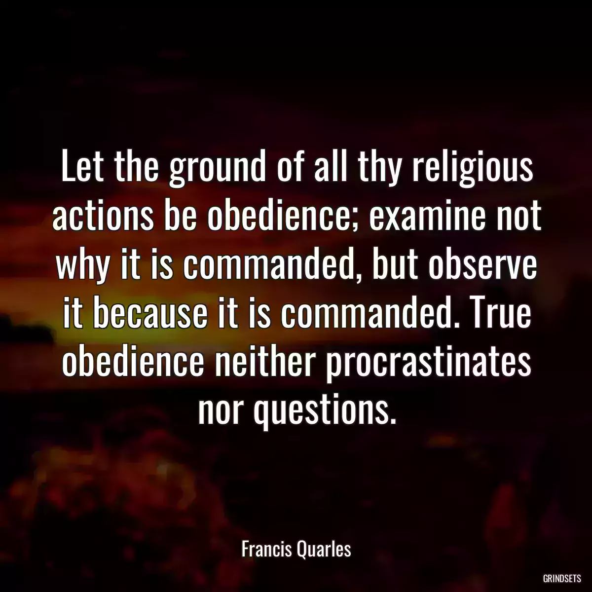 Let the ground of all thy religious actions be obedience; examine not why it is commanded, but observe it because it is commanded. True obedience neither procrastinates nor questions.