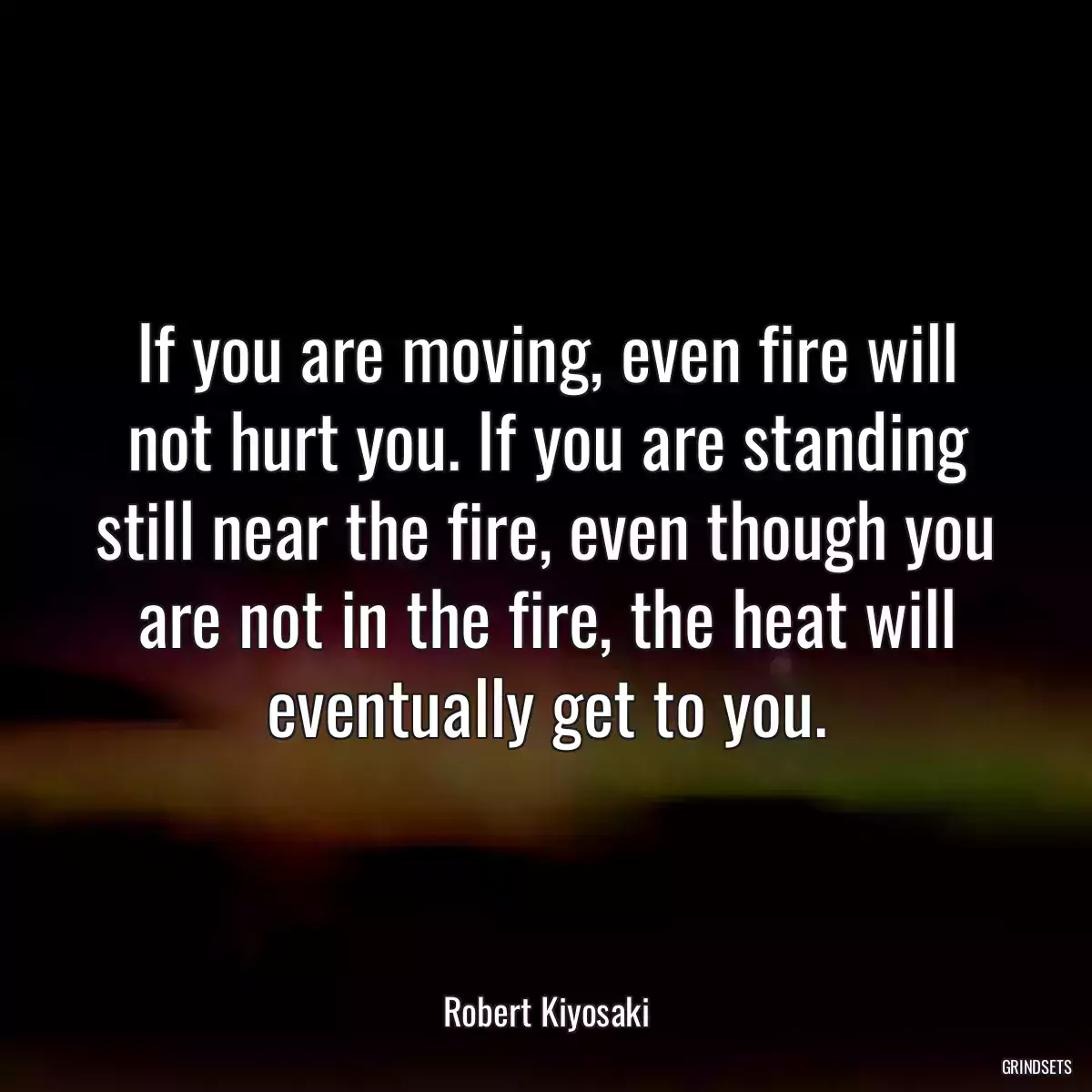 If you are moving, even fire will not hurt you. If you are standing still near the fire, even though you are not in the fire, the heat will eventually get to you.