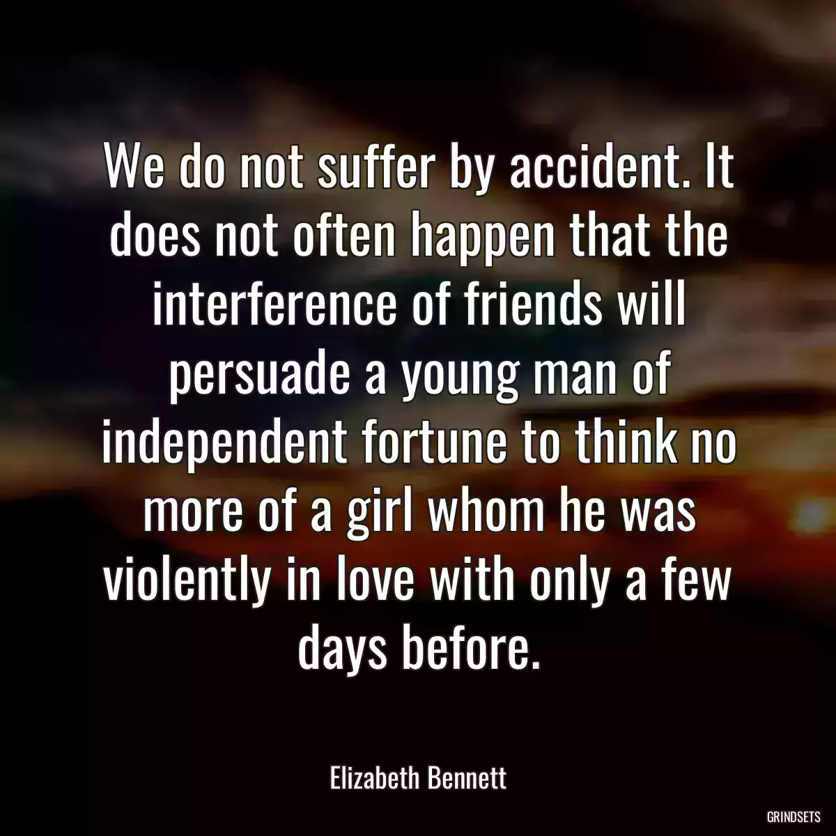 We do not suffer by accident. It does not often happen that the interference of friends will persuade a young man of independent fortune to think no more of a girl whom he was violently in love with only a few days before.