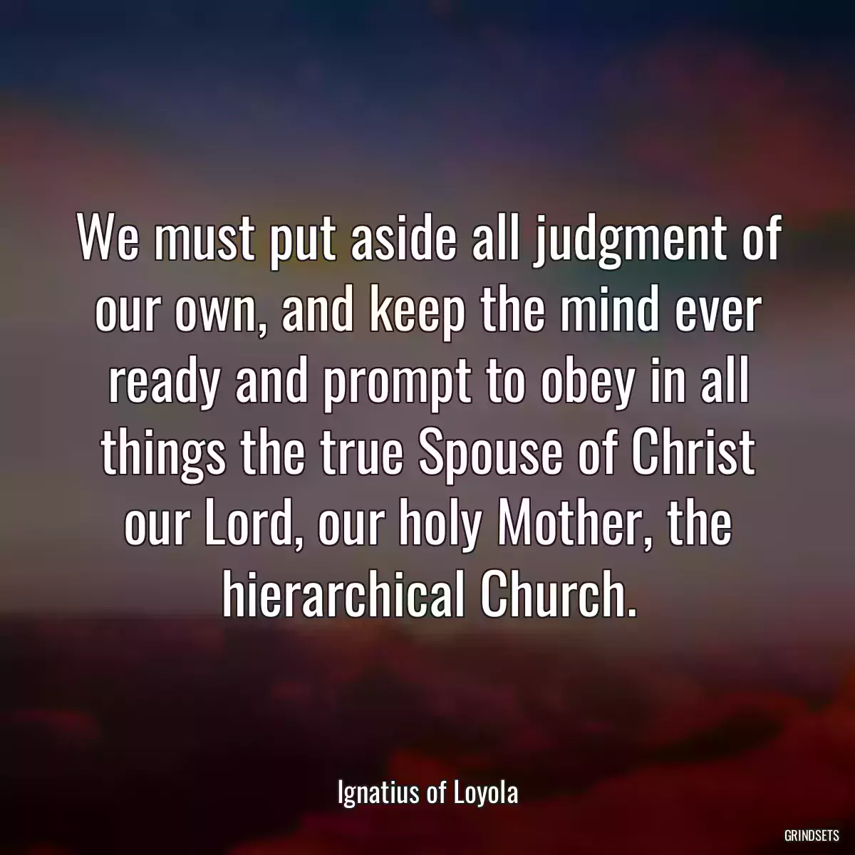 We must put aside all judgment of our own, and keep the mind ever ready and prompt to obey in all things the true Spouse of Christ our Lord, our holy Mother, the hierarchical Church.