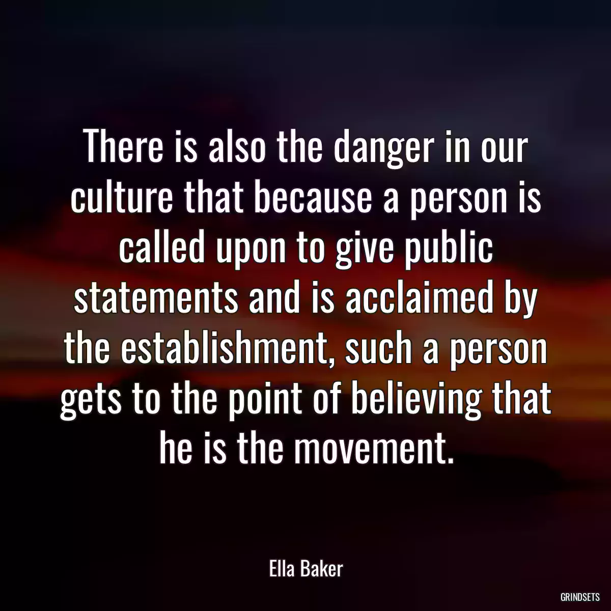 There is also the danger in our culture that because a person is called upon to give public statements and is acclaimed by the establishment, such a person gets to the point of believing that he is the movement.