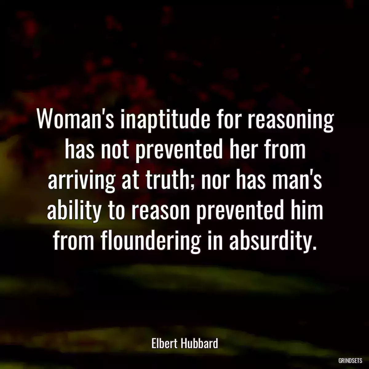 Woman\'s inaptitude for reasoning has not prevented her from arriving at truth; nor has man\'s ability to reason prevented him from floundering in absurdity.