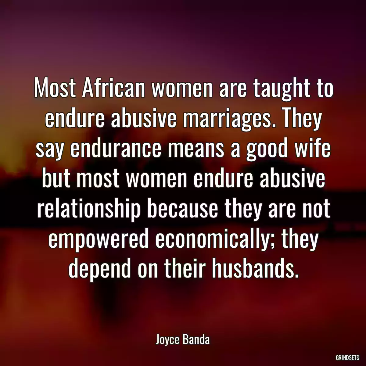 Most African women are taught to endure abusive marriages. They say endurance means a good wife but most women endure abusive relationship because they are not empowered economically; they depend on their husbands.