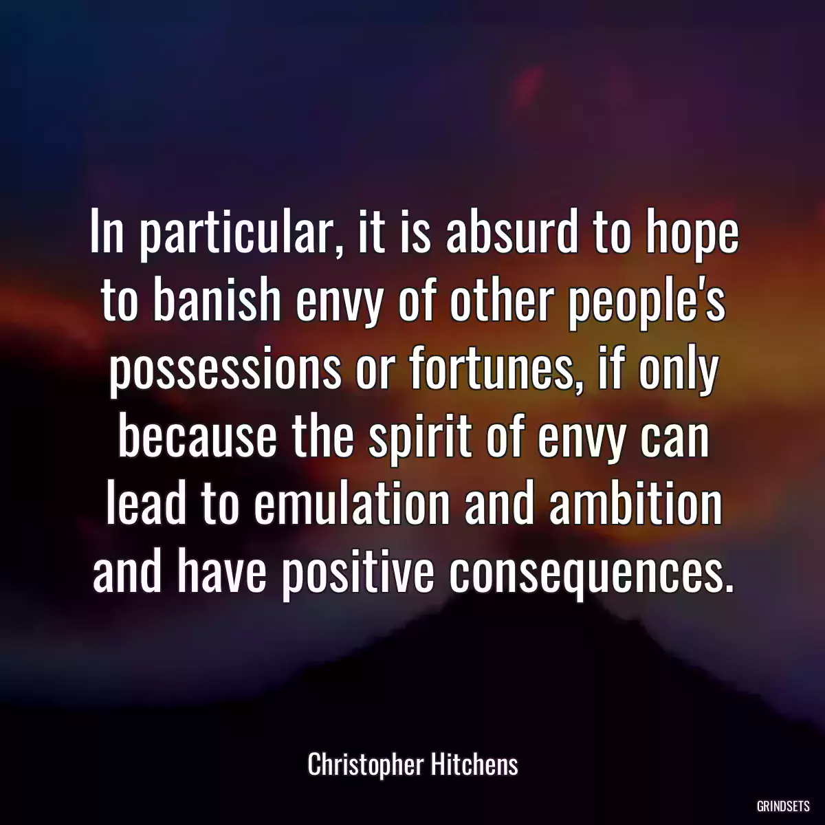 In particular, it is absurd to hope to banish envy of other people\'s possessions or fortunes, if only because the spirit of envy can lead to emulation and ambition and have positive consequences.