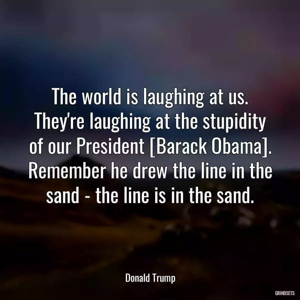 The world is laughing at us. They\'re laughing at the stupidity of our President [Barack Obama]. Remember he drew the line in the sand - the line is in the sand.