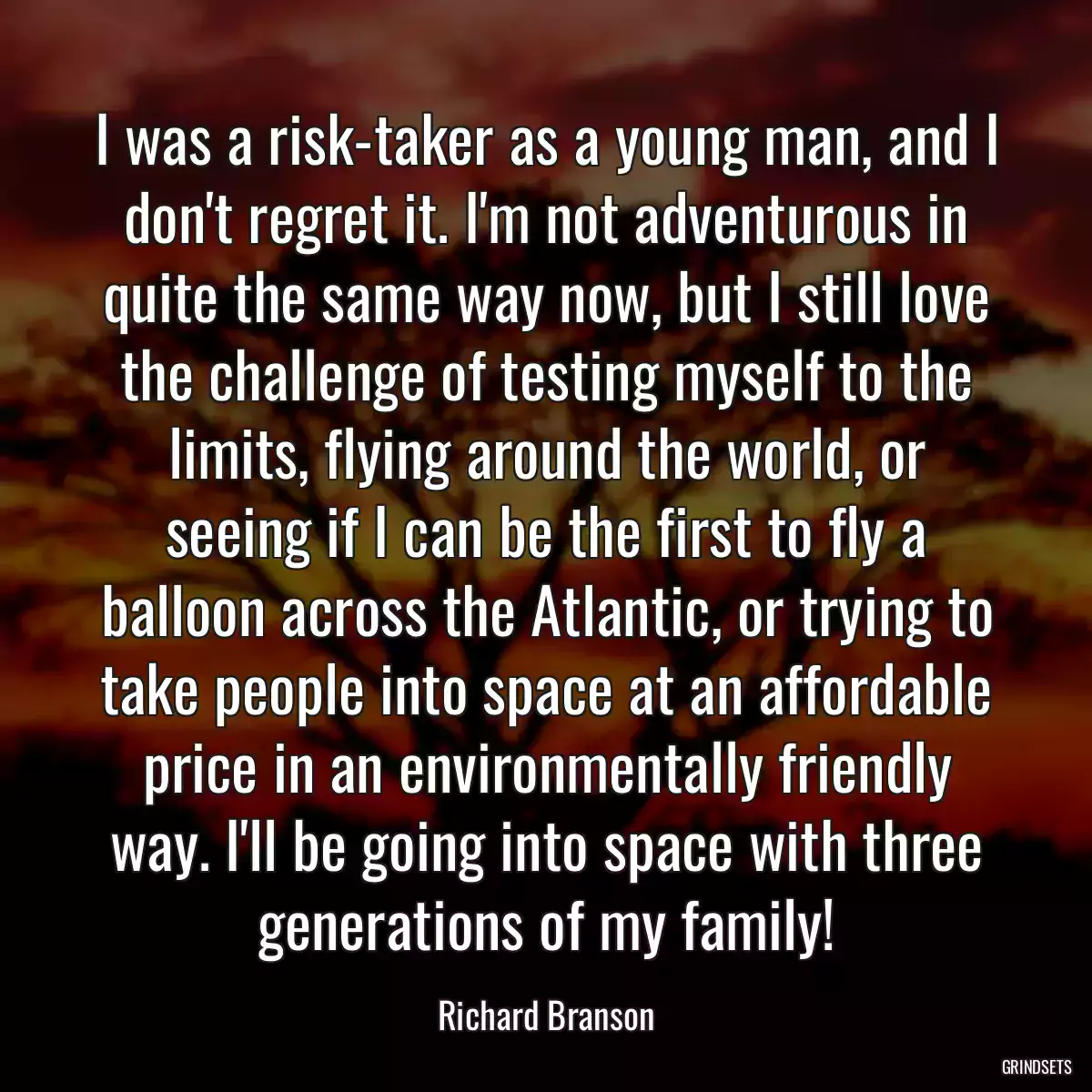 I was a risk-taker as a young man, and I don\'t regret it. I\'m not adventurous in quite the same way now, but I still love the challenge of testing myself to the limits, flying around the world, or seeing if I can be the first to fly a balloon across the Atlantic, or trying to take people into space at an affordable price in an environmentally friendly way. I\'ll be going into space with three generations of my family!