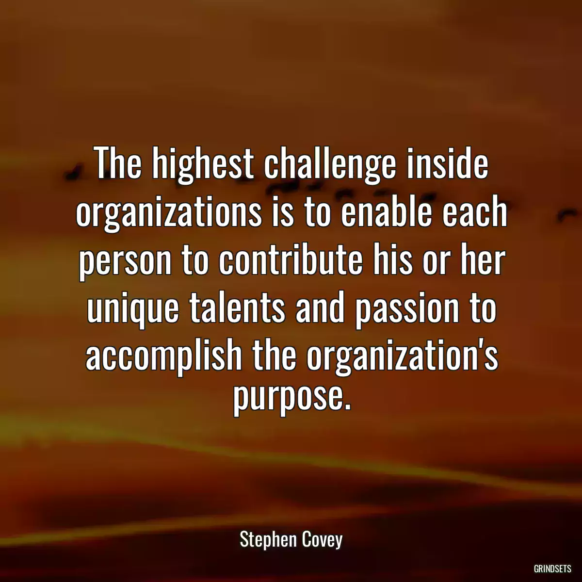 The highest challenge inside organizations is to enable each person to contribute his or her unique talents and passion to accomplish the organization\'s purpose.