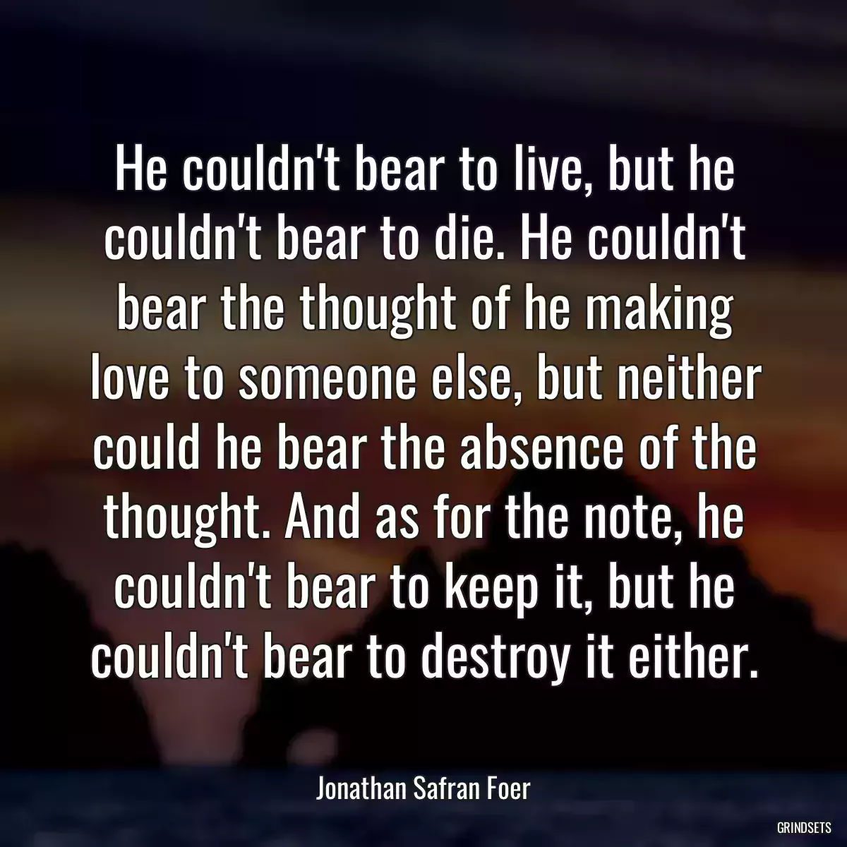 He couldn\'t bear to live, but he couldn\'t bear to die. He couldn\'t bear the thought of he making love to someone else, but neither could he bear the absence of the thought. And as for the note, he couldn\'t bear to keep it, but he couldn\'t bear to destroy it either.