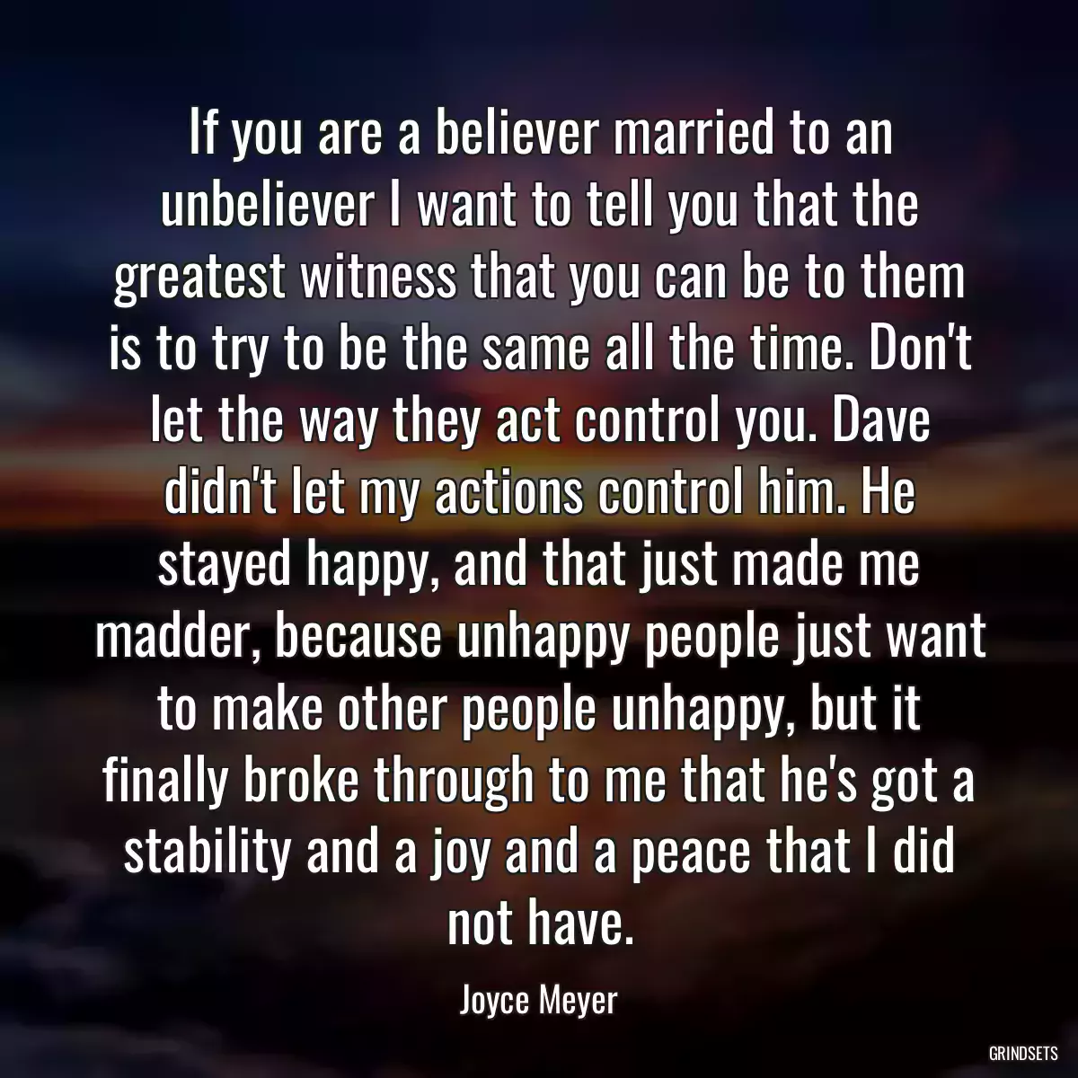 If you are a believer married to an unbeliever I want to tell you that the greatest witness that you can be to them is to try to be the same all the time. Don\'t let the way they act control you. Dave didn\'t let my actions control him. He stayed happy, and that just made me madder, because unhappy people just want to make other people unhappy, but it finally broke through to me that he\'s got a stability and a joy and a peace that I did not have.