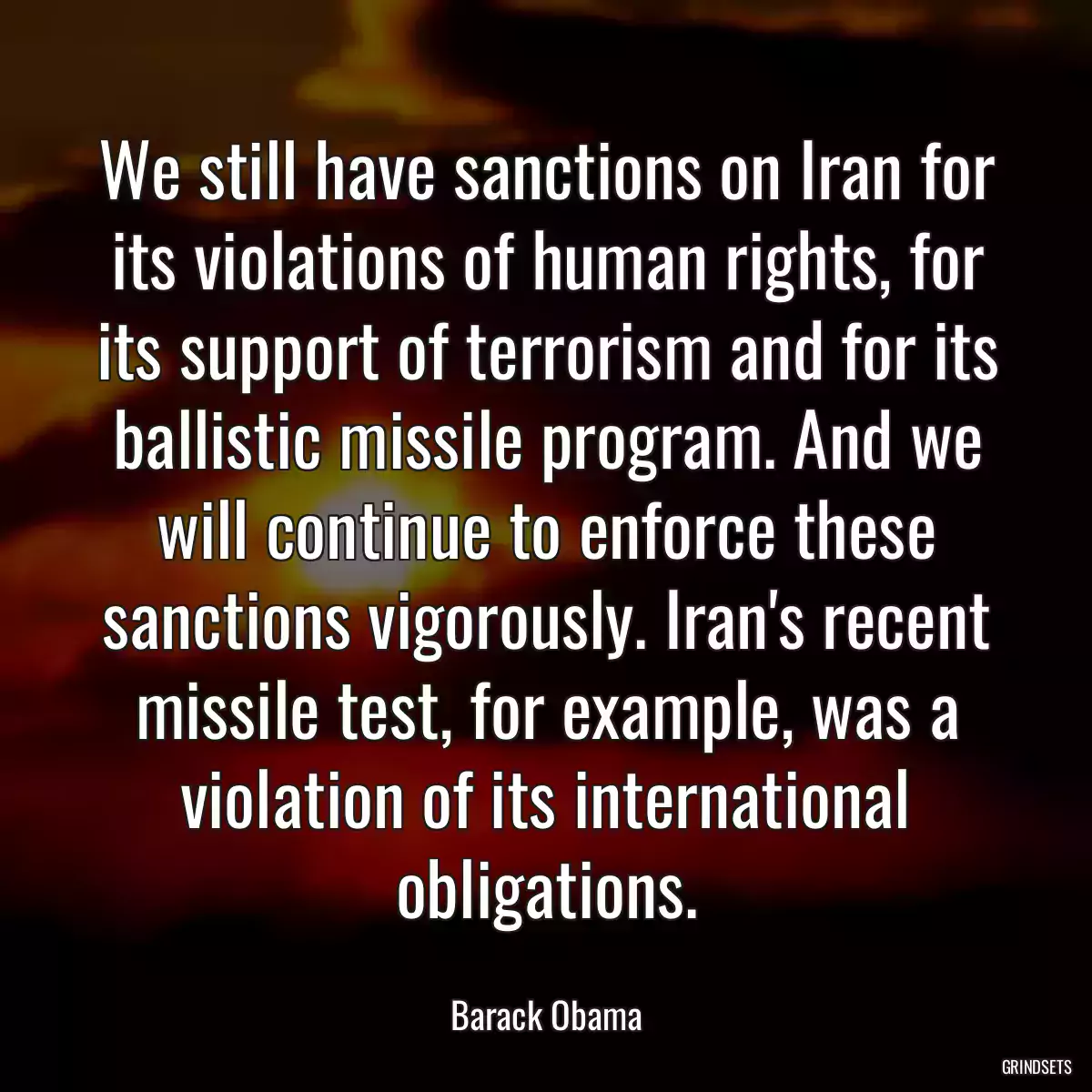 We still have sanctions on Iran for its violations of human rights, for its support of terrorism and for its ballistic missile program. And we will continue to enforce these sanctions vigorously. Iran\'s recent missile test, for example, was a violation of its international obligations.