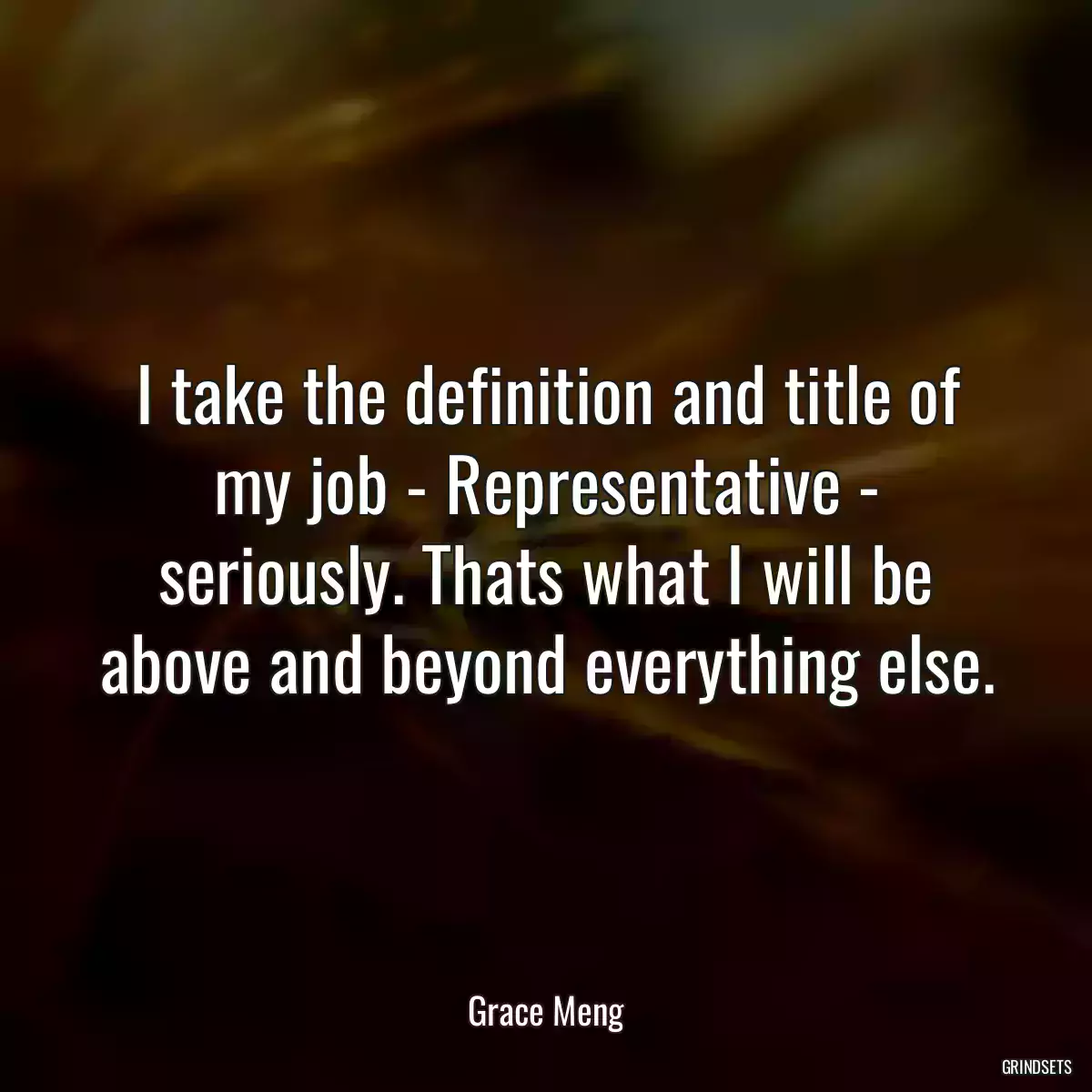 I take the definition and title of my job - Representative - seriously. Thats what I will be above and beyond everything else.