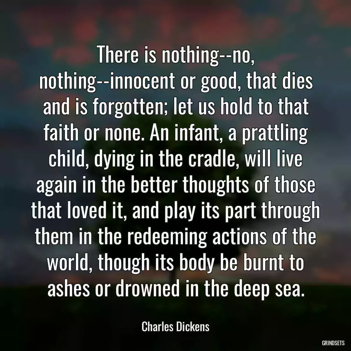 There is nothing--no, nothing--innocent or good, that dies and is forgotten; let us hold to that faith or none. An infant, a prattling child, dying in the cradle, will live again in the better thoughts of those that loved it, and play its part through them in the redeeming actions of the world, though its body be burnt to ashes or drowned in the deep sea.