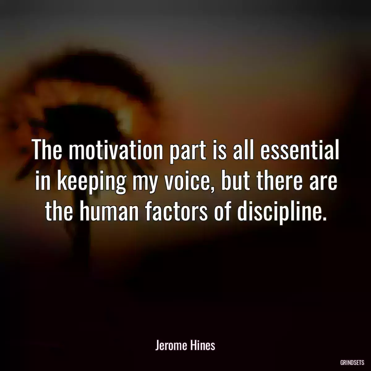 The motivation part is all essential in keeping my voice, but there are the human factors of discipline.