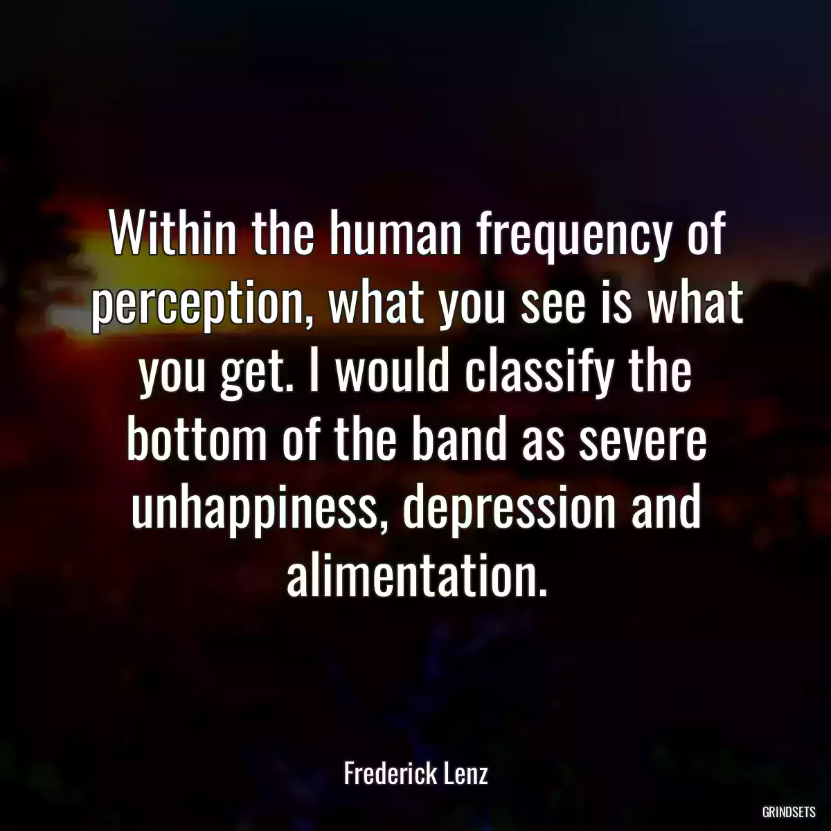 Within the human frequency of perception, what you see is what you get. I would classify the bottom of the band as severe unhappiness, depression and alimentation.