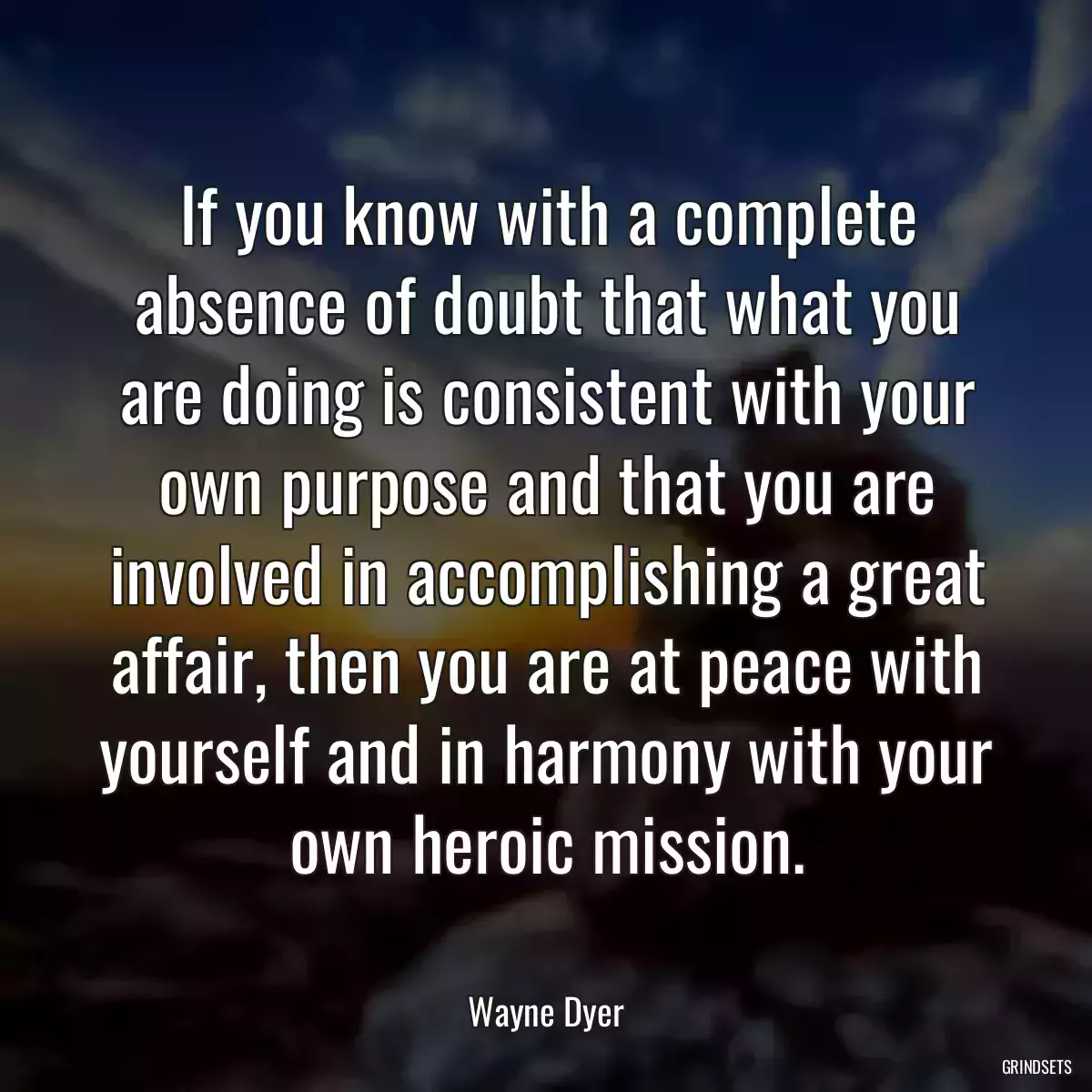 If you know with a complete absence of doubt that what you are doing is consistent with your own purpose and that you are involved in accomplishing a great affair, then you are at peace with yourself and in harmony with your own heroic mission.