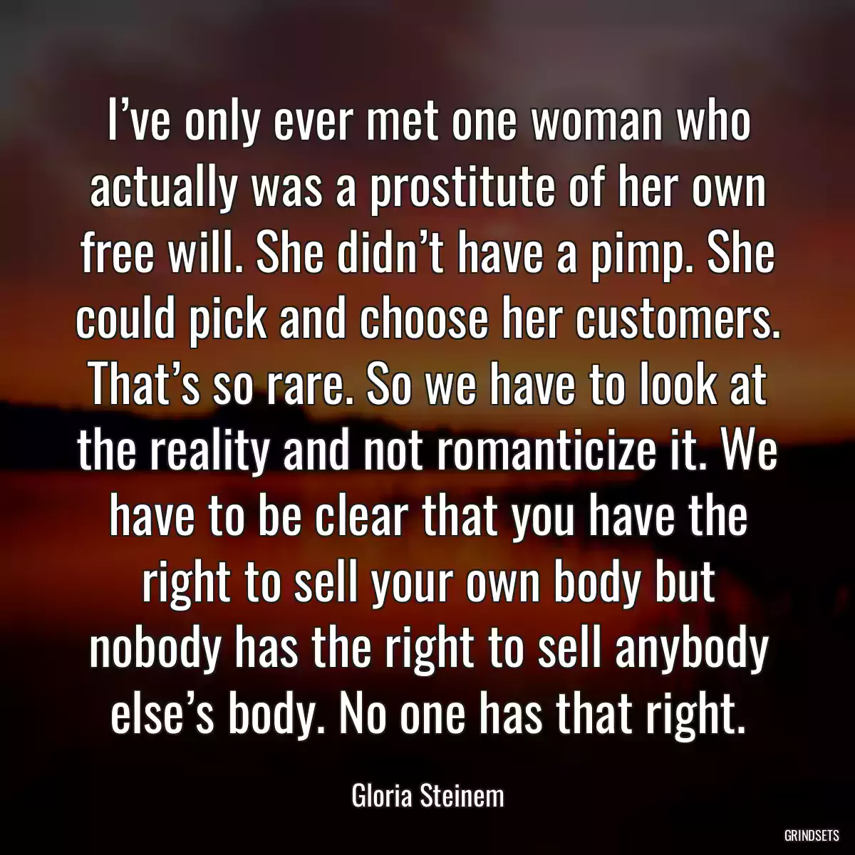 I’ve only ever met one woman who actually was a prostitute of her own free will. She didn’t have a pimp. She could pick and choose her customers. That’s so rare. So we have to look at the reality and not romanticize it. We have to be clear that you have the right to sell your own body but nobody has the right to sell anybody else’s body. No one has that right.