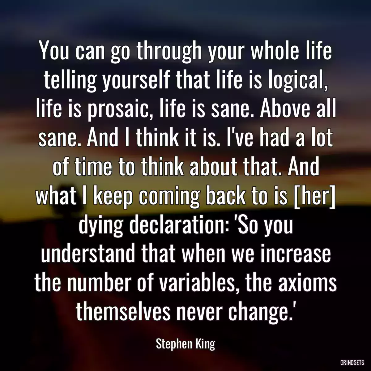 You can go through your whole life telling yourself that life is logical, life is prosaic, life is sane. Above all sane. And I think it is. I\'ve had a lot of time to think about that. And what I keep coming back to is [her] dying declaration: \'So you understand that when we increase the number of variables, the axioms themselves never change.\'