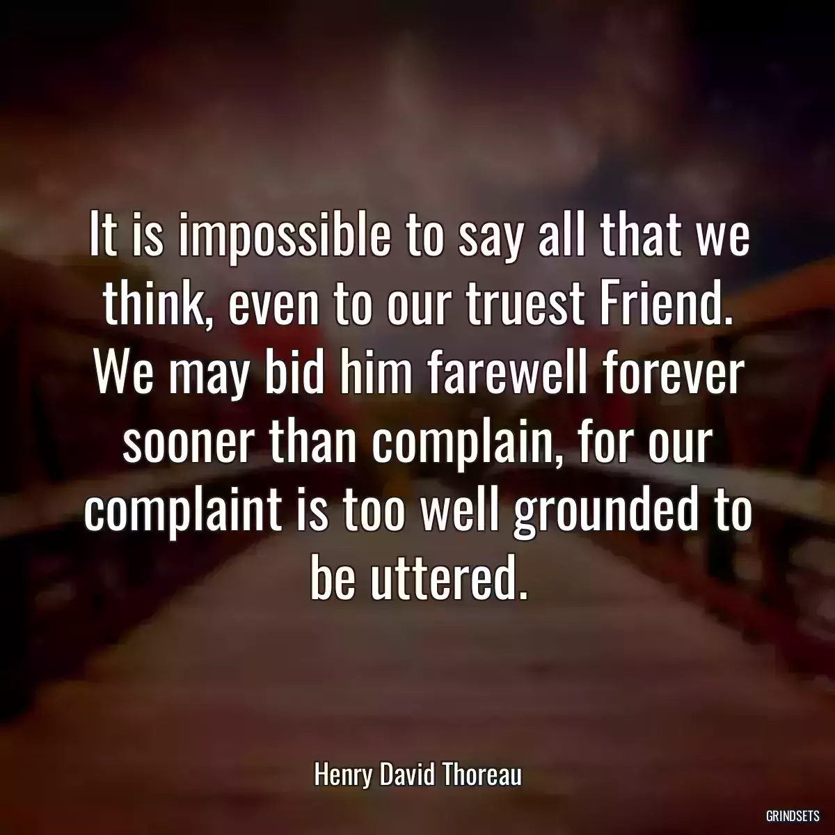 It is impossible to say all that we think, even to our truest Friend. We may bid him farewell forever sooner than complain, for our complaint is too well grounded to be uttered.