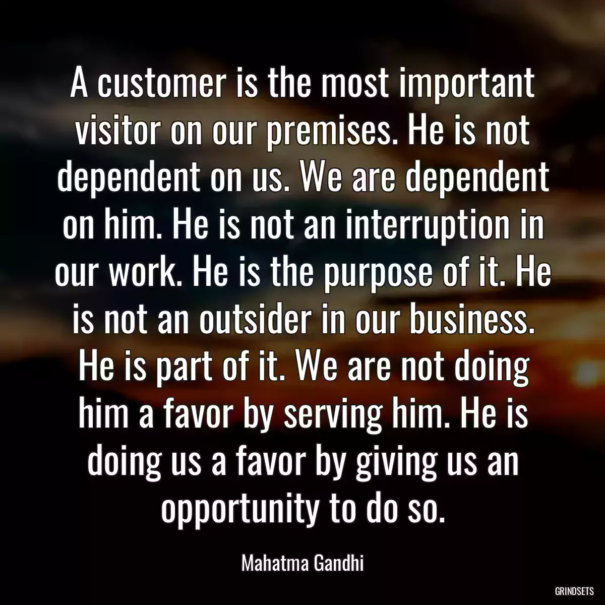 A customer is the most important visitor on our premises. He is not dependent on us. We are dependent on him. He is not an interruption in our work. He is the purpose of it. He is not an outsider in our business. He is part of it. We are not doing him a favor by serving him. He is doing us a favor by giving us an opportunity to do so.