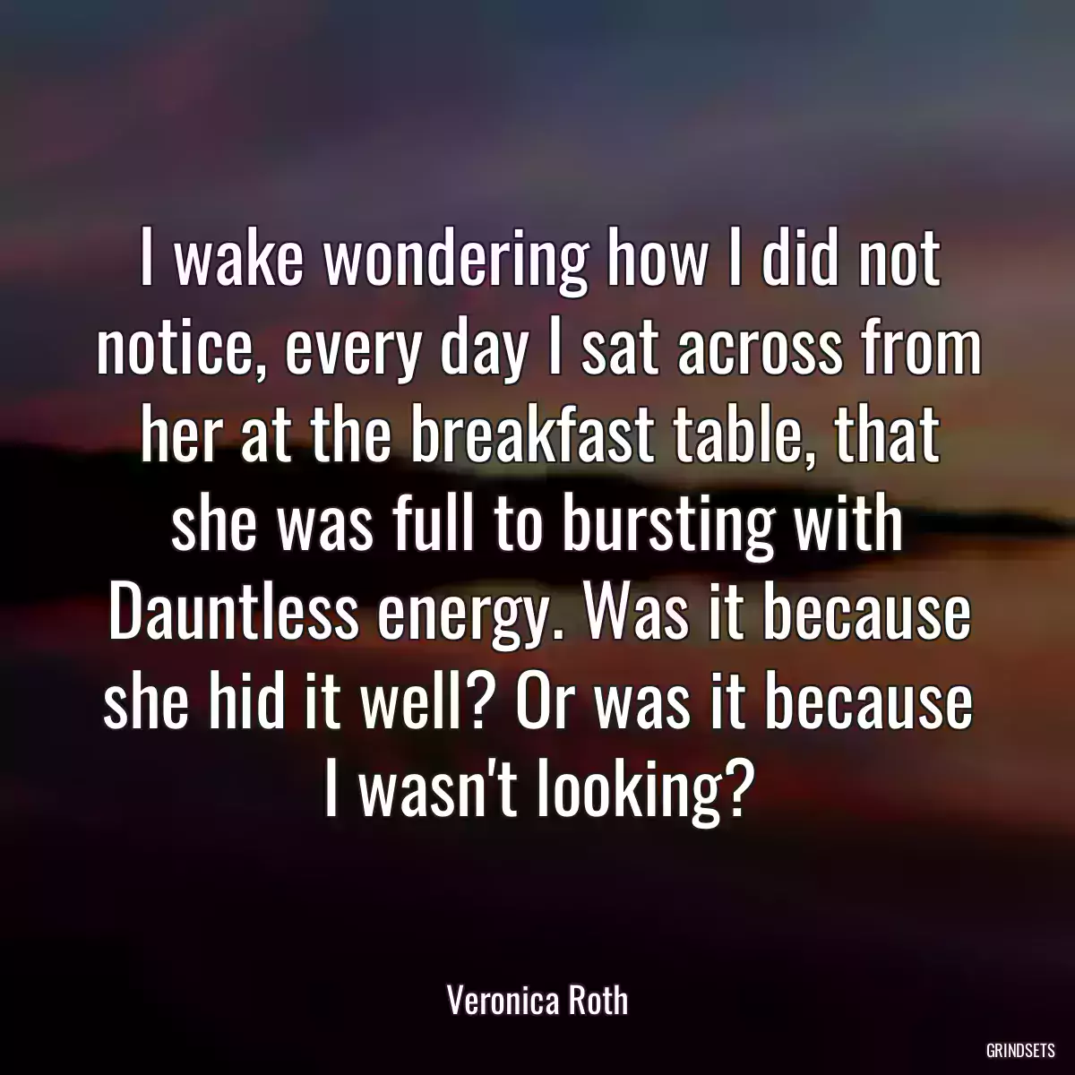 I wake wondering how I did not notice, every day I sat across from her at the breakfast table, that she was full to bursting with Dauntless energy. Was it because she hid it well? Or was it because I wasn\'t looking?