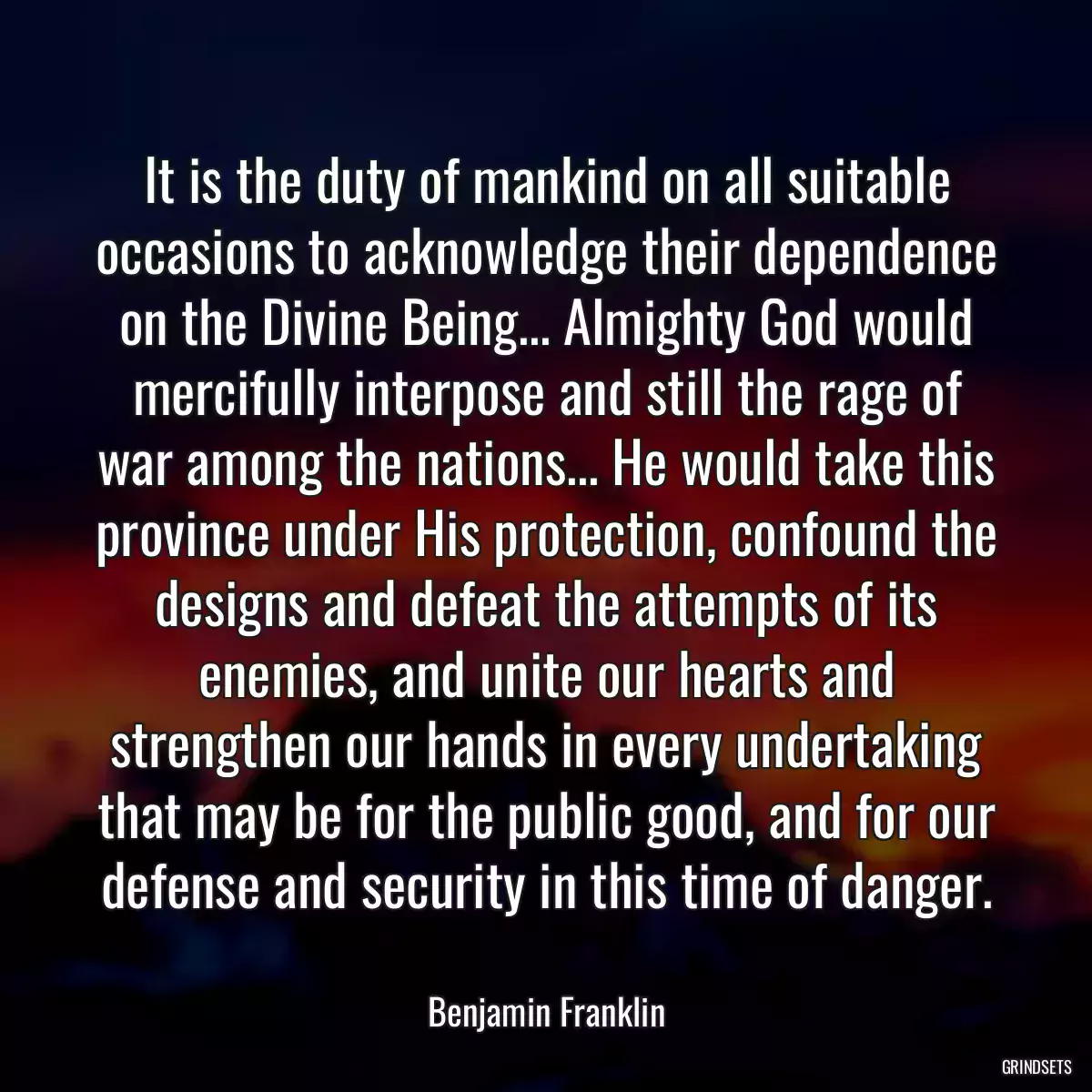 It is the duty of mankind on all suitable occasions to acknowledge their dependence on the Divine Being... Almighty God would mercifully interpose and still the rage of war among the nations... He would take this province under His protection, confound the designs and defeat the attempts of its enemies, and unite our hearts and strengthen our hands in every undertaking that may be for the public good, and for our defense and security in this time of danger.