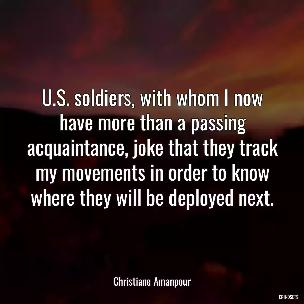 U.S. soldiers, with whom I now have more than a passing acquaintance, joke that they track my movements in order to know where they will be deployed next.