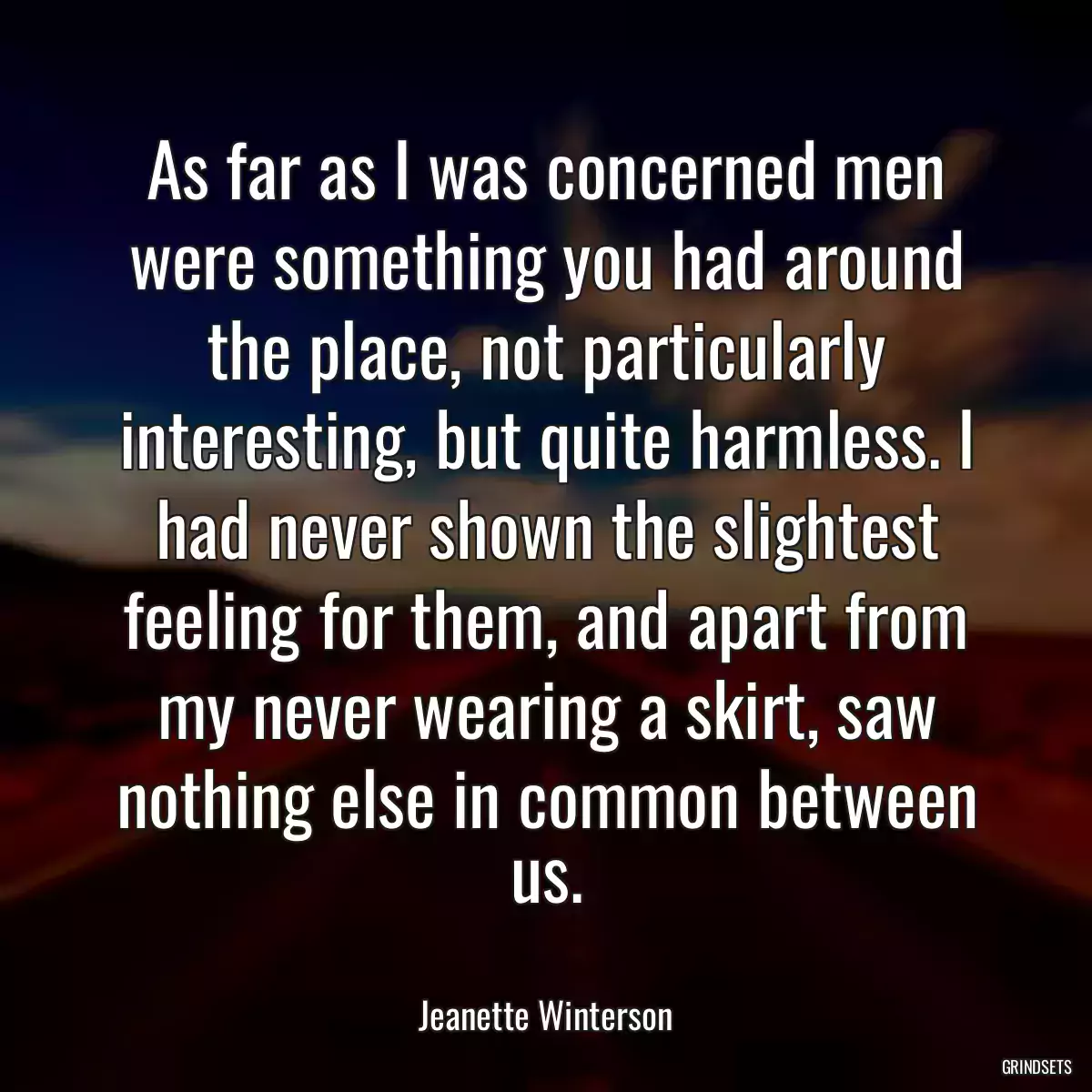 As far as I was concerned men were something you had around the place, not particularly interesting, but quite harmless. I had never shown the slightest feeling for them, and apart from my never wearing a skirt, saw nothing else in common between us.