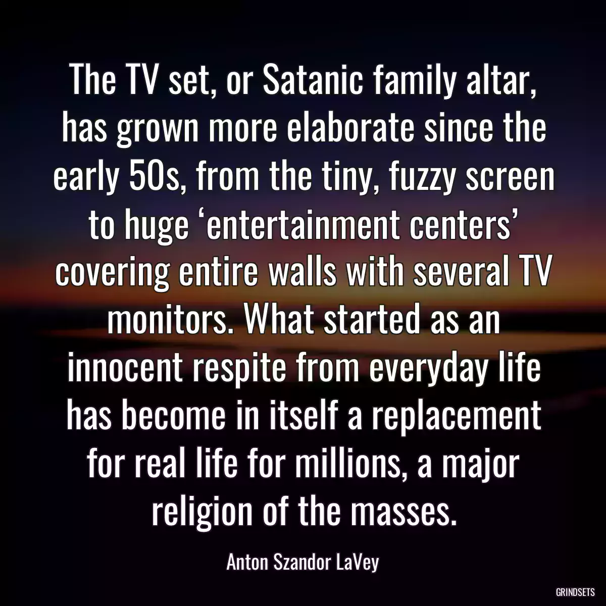 The TV set, or Satanic family altar, has grown more elaborate since the early 50s, from the tiny, fuzzy screen to huge ‘entertainment centers’ covering entire walls with several TV monitors. What started as an innocent respite from everyday life has become in itself a replacement for real life for millions, a major religion of the masses.