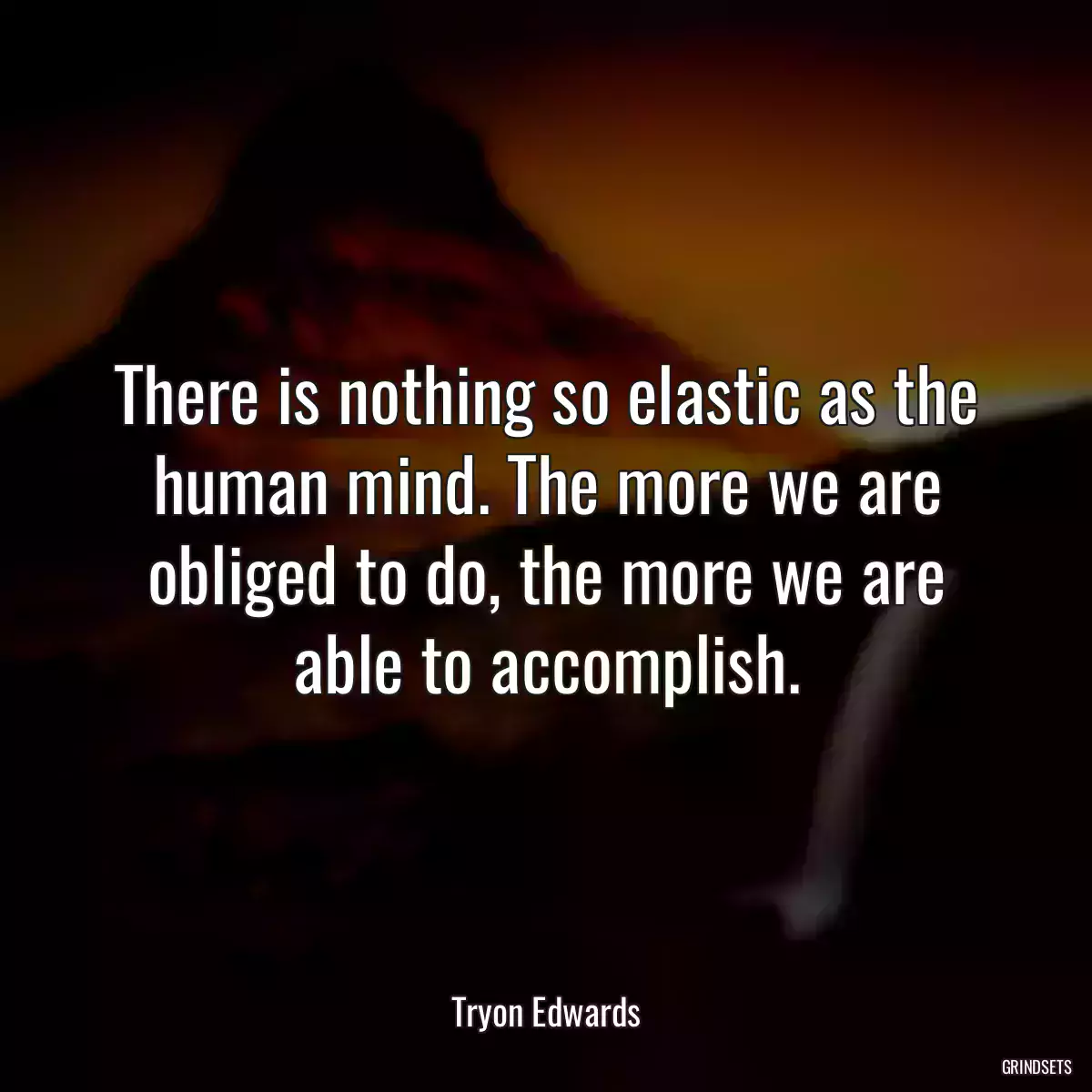 There is nothing so elastic as the human mind. The more we are obliged to do, the more we are able to accomplish.