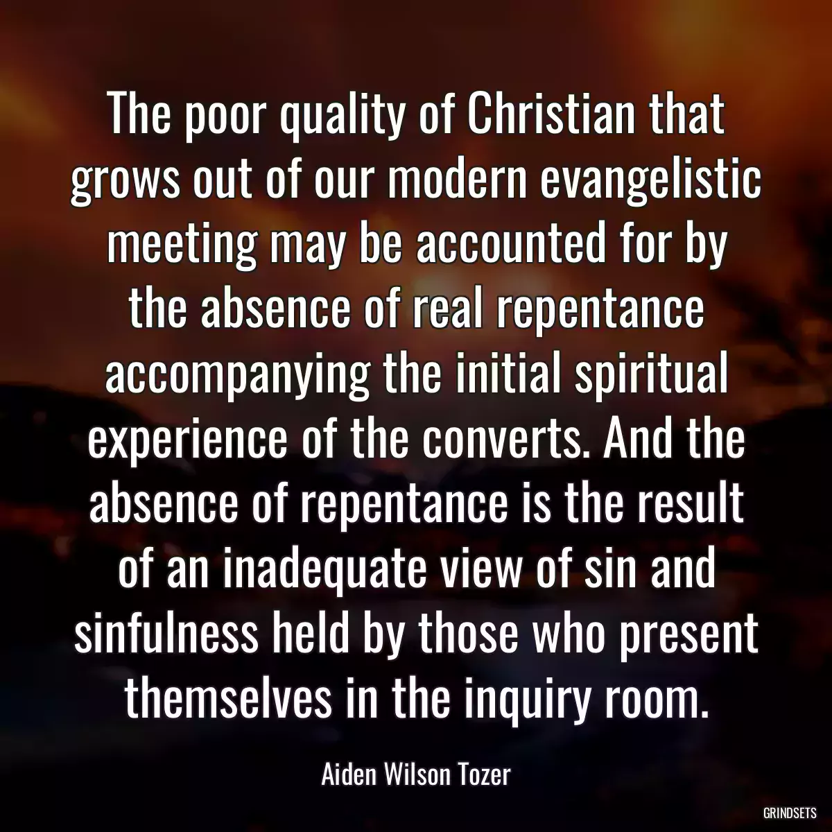 The poor quality of Christian that grows out of our modern evangelistic meeting may be accounted for by the absence of real repentance accompanying the initial spiritual experience of the converts. And the absence of repentance is the result of an inadequate view of sin and sinfulness held by those who present themselves in the inquiry room.