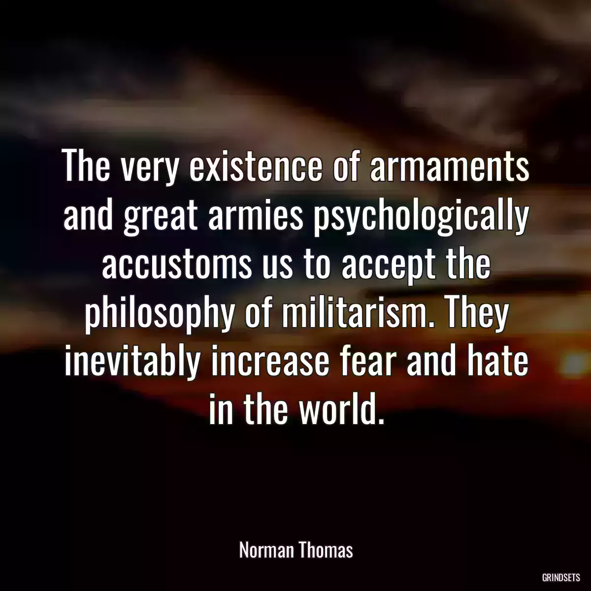 The very existence of armaments and great armies psychologically accustoms us to accept the philosophy of militarism. They inevitably increase fear and hate in the world.