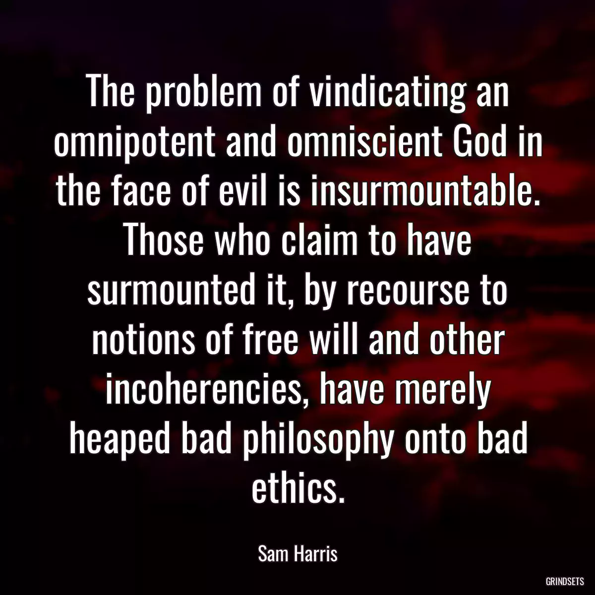 The problem of vindicating an omnipotent and omniscient God in the face of evil is insurmountable. Those who claim to have surmounted it, by recourse to notions of free will and other incoherencies, have merely heaped bad philosophy onto bad ethics.