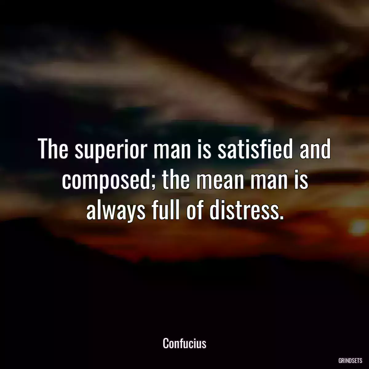 The superior man is satisfied and composed; the mean man is always full of distress.