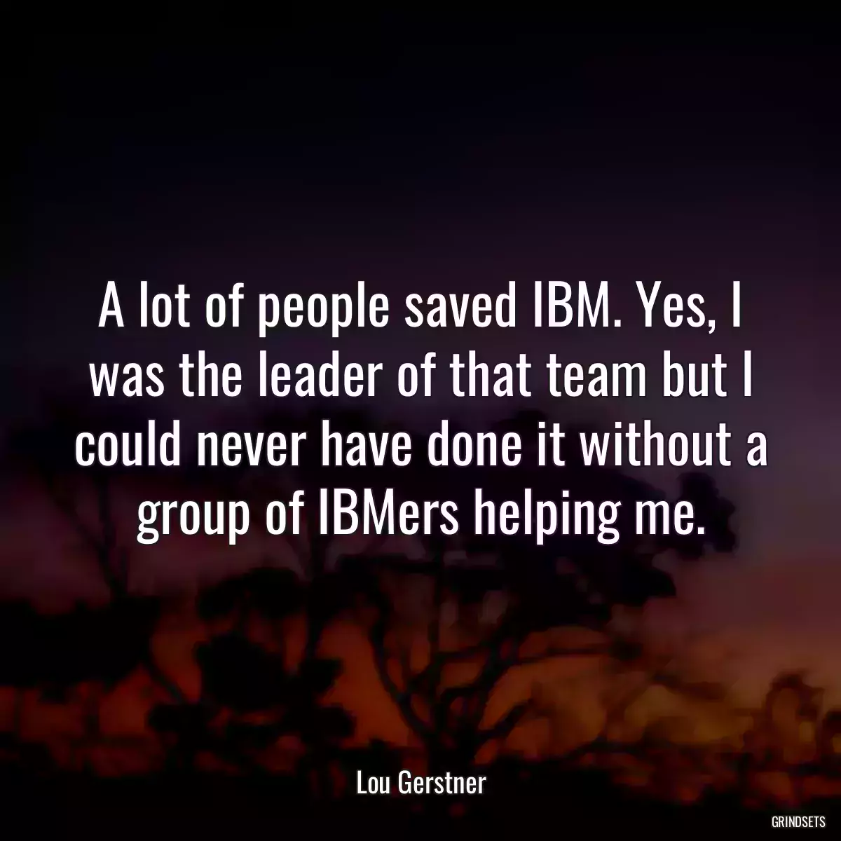 A lot of people saved IBM. Yes, I was the leader of that team but I could never have done it without a group of IBMers helping me.