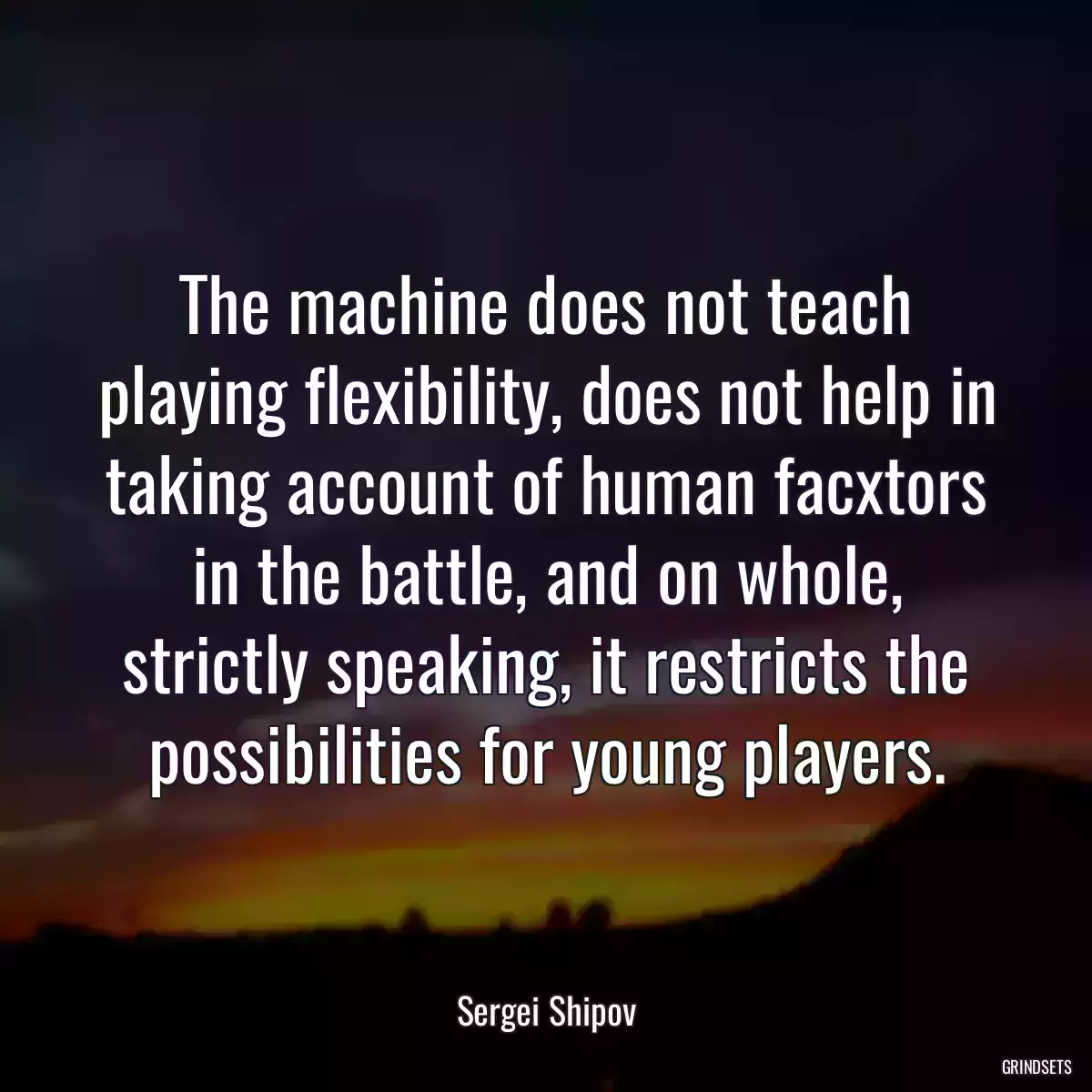 The machine does not teach playing flexibility, does not help in taking account of human facxtors in the battle, and on whole, strictly speaking, it restricts the possibilities for young players.