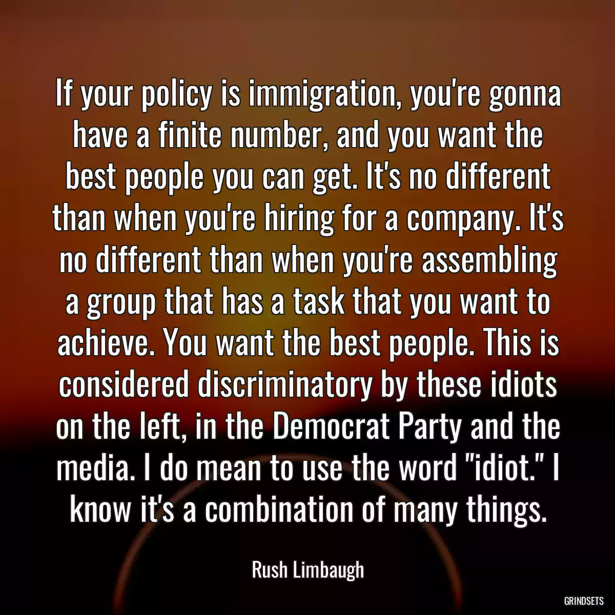 If your policy is immigration, you\'re gonna have a finite number, and you want the best people you can get. It\'s no different than when you\'re hiring for a company. It\'s no different than when you\'re assembling a group that has a task that you want to achieve. You want the best people. This is considered discriminatory by these idiots on the left, in the Democrat Party and the media. I do mean to use the word \