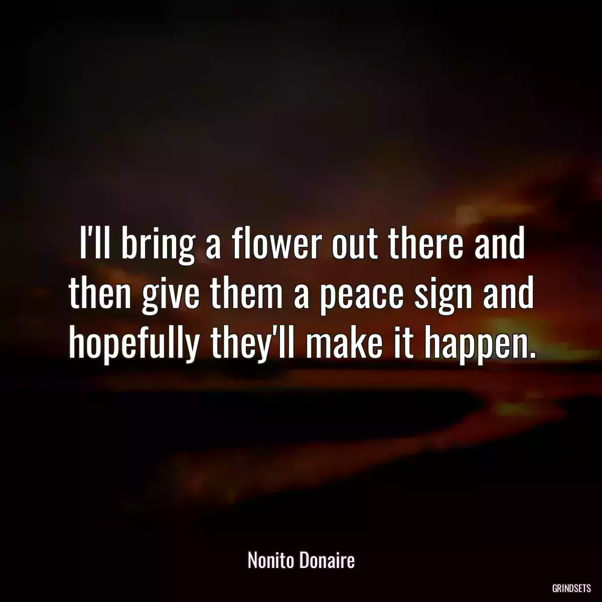 I\'ll bring a flower out there and then give them a peace sign and hopefully they\'ll make it happen.