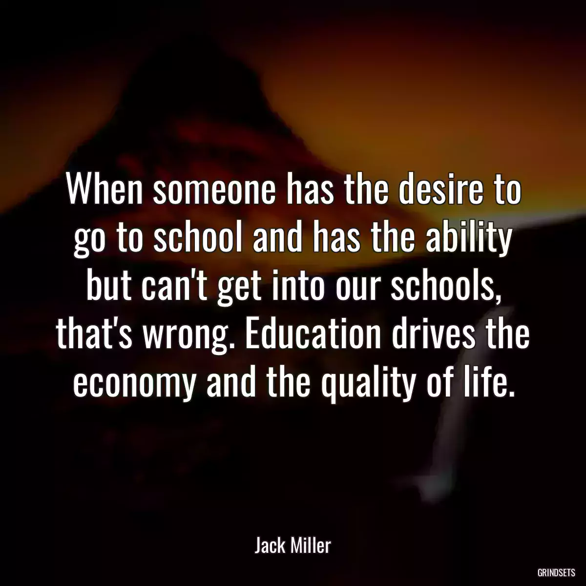 When someone has the desire to go to school and has the ability but can\'t get into our schools, that\'s wrong. Education drives the economy and the quality of life.